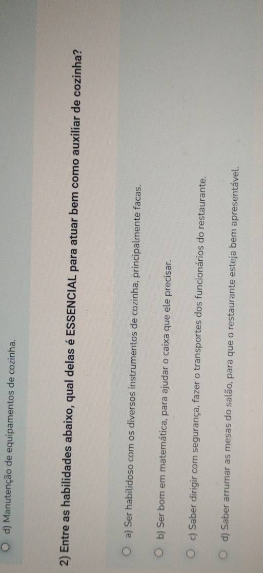 d) Manutenção de equipamentos de cozinha.
2) Entre as habilidades abaixo, qual delas é ESSENCIAL para atuar bem como auxiliar de cozinha?
a) Ser habilidoso com os diversos instrumentos de cozinha, principalmente facas.
b) Ser bom em matemática, para ajudar o caixa que ele precisar.
c) Saber dirigir com segurança, fazer o transportes dos funcionários do restaurante.
d) Saber arrumar as mesas do salão, para que o restaurante esteja bem apresentável.