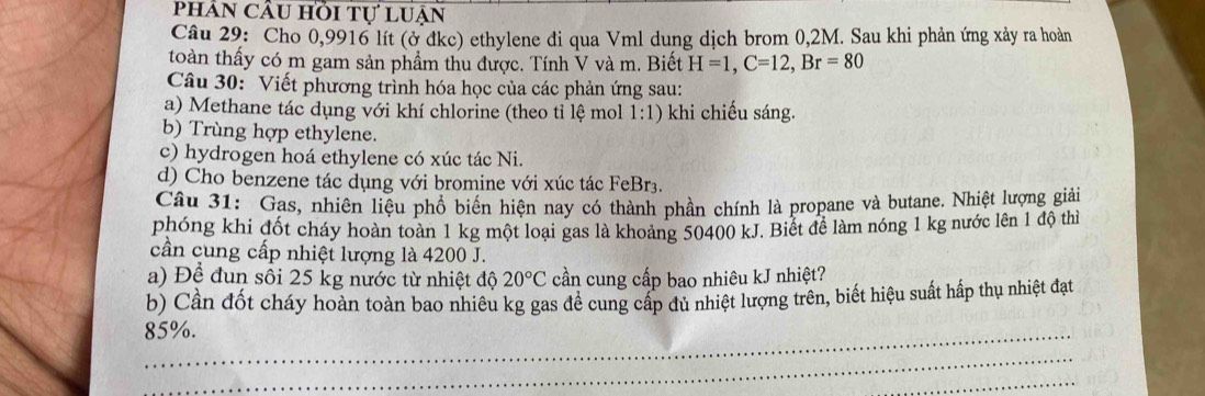 phản cầu hồi tự luận 
Câu 29: Cho 0,9916 lít (ở đkc) ethylene đi qua Vml dung dịch brom 0,2M. Sau khi phản ứng xảy ra hoàn 
toàn thấy có m gam sản phẩm thu được. Tính V và m. Biết H=1, C=12, Br=80
Câu 30: Viết phương trình hóa học của các phản ứng sau: 
a) Methane tác dụng với khí chlorine (theo tỉ lệ mol 1:1) khi chiếu sáng. 
b) Trùng hợp ethylene. 
c) hydrogen hoá ethylene có xúc tác Ni. 
d) Cho benzene tác dụng với bromine với xúc tác FeBr3. 
Câu 31: Gas, nhiên liệu phổ biến hiện nay có thành phần chính là propane và butane. Nhiệt lượng giải 
phóng khi đốt cháy hoàn toàn 1 kg một loại gas là khoảng 50400 kJ. Biết đề làm nóng 1 kg nước lên 1 độ thì 
cần cung cấp nhiệt lượng là 4200 J. 
a) Để đun sôi 25 kg nước từ nhiệt độ 20°C cần cung cấp bao nhiêu kJ nhiệt? 
b) Cần đốt cháy hoàn toàn bao nhiêu kg gas đề cung cấp đủ nhiệt lượng trên, biết hiệu suất hấp thụ nhiệt đạt
85%. 
_ 
_