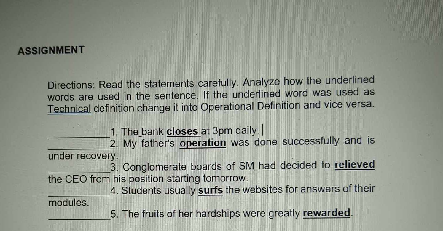 ASSIGNMENT 
Directions: Read the statements carefully. Analyze how the underlined 
words are used in the sentence. If the underlined word was used as 
Technical definition change it into Operational Definition and vice versa. 
_ 
1. The bank closes at 3pm daily. 
_2. My father's operation was done successfully and is 
under recovery. 
_3. Conglomerate boards of SM had decided to relieved 
the CEO from his position starting tomorrow. 
_4. Students usually surfs the websites for answers of their 
modules. 
_ 
5. The fruits of her hardships were greatly rewarded.