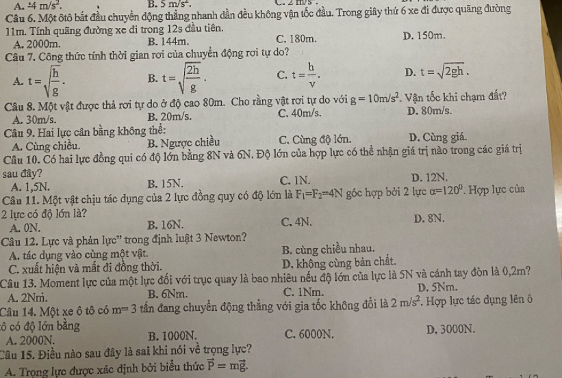 A. ± 4m/s^2. B. 5m/s^2.
Câu 6. Một ôtô bắt đầu chuyền động thẳng nhanh dần đều không vận tốc đầu. Trong giây thứ 6 xe đi được quãng đường
11m. Tính quãng đường xe đi trong 12s đầu tiên.
A. 2000m. B. 144m. C. 180m. D. 150m.
Câu 7. Công thức tính thời gian rơi của chuyển động rơi tự do?
A. t=sqrt(frac h)g. t=sqrt(frac 2h)g. C. t= h/v . D. t=sqrt(2gh).
B.
Câu 8. Một vật được thả rơi tự do ở độ cao 80m. Cho rằng vật rơi tự do với g=10m/s^2 Vận tốc khi chạm đất?
A. 30m/s. B. 20m/s. C. 40m/s. D. 80m/s.
Câu 9. Hai lực cân bằng không thể:
A. Cùng chiều. B. Ngược chiều C. Cùng độ lớn. D. Cùng giá.
Câu 10. Có hai lực đồng qui có độ lớn bằng 8N và 6N. Độ lớn của hợp lực có thể nhận giá trị nào trong các giá trị
sau đây? C. 1N. D. 12N.
A. 1,5N. B. 15N.
Câu 11. Một vật chịu tác dụng của 2 lực đồng quy có độ lớn là F_1=F_2=4N góc hợp bởi 2 lực alpha =120° * Hợp lực của
2 lực có độ lớn là?
A. 0N. B. 16N. C. 4N. D. 8N.
Câu 12. Lực và phản lực' trong định luật 3 Newton?
A. tác dụng vào cùng một vật. B. cùng chiều nhau.
C. xuất hiện và mất đi đồng thời. D. không cùng bản chất.
Câu 13. Moment lực của một lực đối với trục quay là bao nhiêu nếu độ lớn của lực là 5N và cánh tay đòn là 0,2m?
A. 2Nm. B. 6Nm. C. 1Nm. D, 5Nm.
Câu 14. Một xe ô tô có m=3 tấn đang chuyển động thằng với gia tốc không đổi là 2m/s^2 *. Hợp lực tác dụng lên ô
cô có độ lớn bằng D. 3000N.
A. 2000N. B. 1000N. C. 6000N.
Câu 15. Điều nào sau đây là sai khi nói về trọng lực?
A. Trọng lực được xác định bởi biểu thức vector P=mvector g.