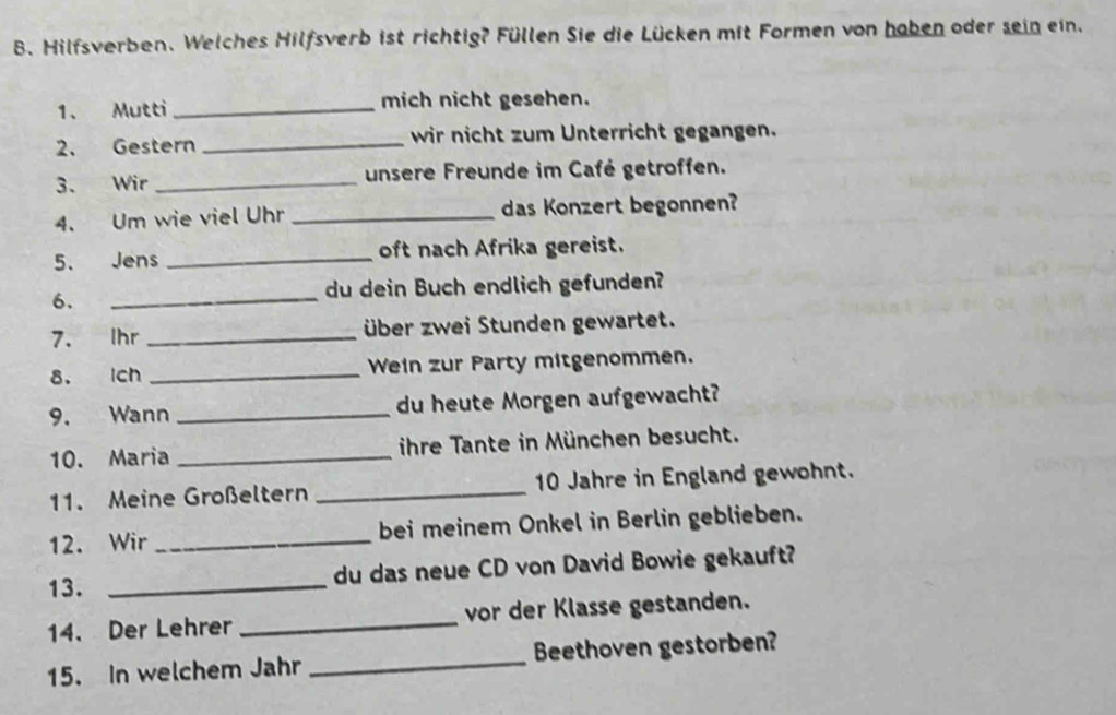 Hilfsverben. Welches Hilfsverb ist richtig? Füllen Sie die Lücken mit Formen von haben oder sein ein. 
1. Mutti_ mich nicht gesehen. 
2. Gestern _wir nicht zum Unterricht gegangen. 
3. Wir _unsere Freunde im Café getroffen. 
4. Um wie viel Uhr _das Konzert begonnen? 
5、 Jens _oft nach Afrika gereist. 
6. 
_ 
du dein Buch endlich gefunden? 
7. Ihr _über zwei Stunden gewartet. 
8. Ich _Wein zur Party mitgenommen. 
9. Wann _du heute Morgen aufgewacht? 
10. Maria _ihre Tante in München besucht. 
11. Meine Großeltern _ 10 Jahre in England gewohnt. 
12. Wir _bei meinem Onkel in Berlin geblieben. 
13. _du das neue CD von David Bowie gekauft? 
14. Der Lehrer _vor der Klasse gestanden. 
15. In welchem Jahr _Beethoven gestorben?