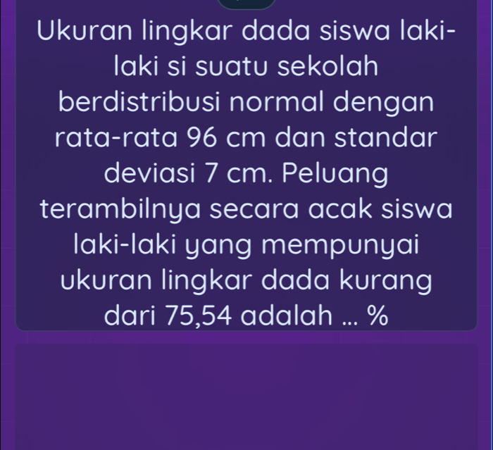 Ukuran lingkar dada siswa laki- 
laki si suatu sekolah 
berdistribusi normal dengan 
rata-rata 96 cm dan standar 
deviasi 7 cm. Peluang 
terambilnya secara acak siswa 
laki-laki yang mempunyai 
ukuran lingkar dada kurang 
dari 75,54 adalah ... %