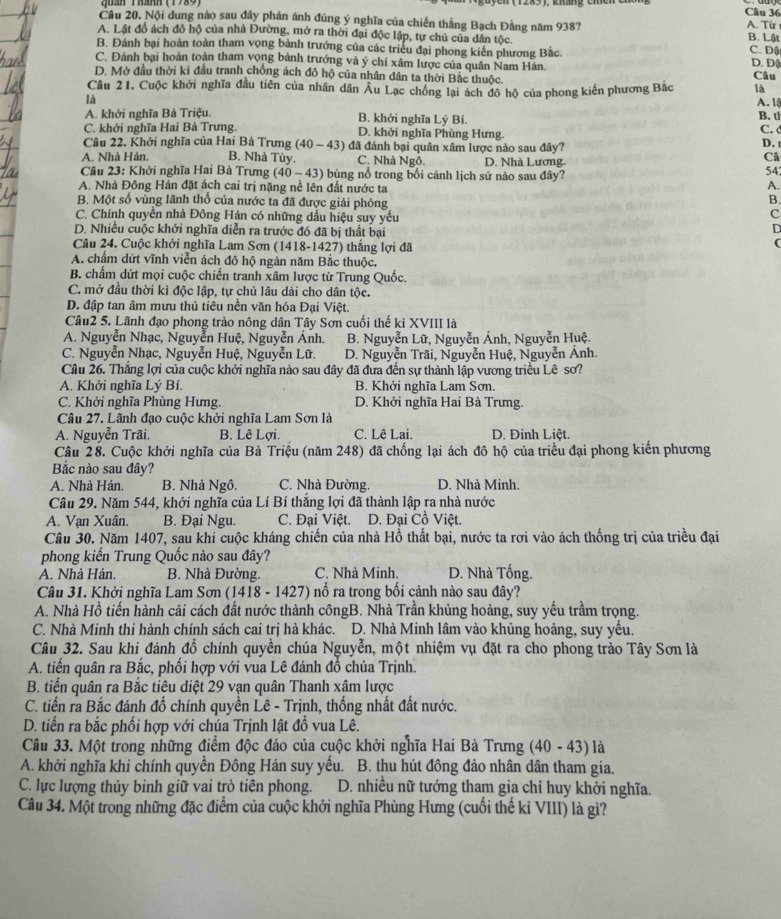 Nội dung nào sau đây phản ánh đúng ý nghĩa của chiến thắng Bạch Đằng năm 938? A. Từ
A. Lật đồ ách đô hộ của nhà Đường, mở ra thời đại độc lập, tự chủ của dân tộc. B. Lật C. Đật
B. Đánh bại hoàn toàn tham vọng bành trướng của các triểu đại phong kiến phương Bắc.
C. Đánh bại hoàn toàn tham vọng bành trướng và ý chí xâm lược của quân Nam Hán. D. Đậ
D. Mở đầu thời kì đầu tranh chống ách đô hộ của nhân dân ta thời Bắc thuộc. Câu
Câu 21. Cuộc khởi nghĩa đầu tiên của nhân dân Âu Lạc chống lại ách đô hộ của phong kiển phương Bắc là
là
A. lậ
A. khởi nghĩa Bà Triệu. B. khởi nghĩa Lý Bí. B. th
C. khởi nghĩa Hai Bà Trưng. D. khởi nghĩa Phùng Hưng. C. d
Câu 22. Khởi nghĩa của Hai Bà Trưng (40-43) ) đã đánh bại quân xâm lược nào sau đây?
D. 
B. Nhà Tùy.
A. Nhà Hán, C. Nhà Ngô. D. Nhà Lương.
Câ
Câu 23: Khởi nghĩa Hai Bà Trưng (40-43) bùng nổ trong bối cảnh lịch sử nào sau đây? 542
A. Nhà Đông Hán đặt ách cai trị nặng nề lên đất nước ta
A.
B. Một số vùng lãnh thổ của nước ta đã được giải phóng
B.
C. Chính quyền nhà Đông Hán có những dấu hiệu suy yếu
c
D. Nhiều cuộc khởi nghĩa diễn ra trước đó đã bị thất bại
D
Câu 24. Cuộc khởi nghĩa Lam Sơn (1418-1427) thắng lợi đã
(
A. chấm dứt vĩnh viễn ách đô hộ ngàn năm Bắc thuộc.
B. chấm dứt mọi cuộc chiến tranh xâm lược từ Trung Quốc.
C. mở đầu thời kì độc lập, tự chủ lâu dài cho dân tộc.
D. đập tan âm mưu thủ tiêu nền văn hóa Đại Việt.
Câu2 5. Lãnh đạo phong trào nông dân Tây Sơn cuối thế kỉ XVIII là
A. Nguyễn Nhạc, Nguyễn Huệ, Nguyễn Ánh. B. Nguyễn Lữ, Nguyễn Ánh, Nguyễn Huệ.
C. Nguyễn Nhạc, Nguyễn Huệ, Nguyễn Lữ. D. Nguyễn Trãi, Nguyễn Huệ, Nguyễn Ánh.
Câu 26. Thắng lợi của cuộc khởi nghĩa nào sau đây đã đưa đến sự thành lập vương triều Lê sơ?
A. Khởi nghĩa Lý Bí. B. Khởi nghĩa Lam Sơn.
C. Khởi nghĩa Phùng Hưng. D. Khởi nghĩa Hai Bà Trưng.
Câu 27. Lãnh đạo cuộc khởi nghĩa Lam Sơn là
A. Nguyễn Trãi. B. Lê Lợi. C. Lê Lai. D. Đinh Liệt.
Câu 28. Cuộc khởi nghĩa của Bà Triệu (năm 248) đã chống lại ách đô hộ của triều đại phong kiến phương
Bắc nào sau đây?
A. Nhà Hán. B. Nhà Ngô. C. Nhà Đường. D. Nhà Minh.
Câu 29. Năm 544, khởi nghĩa của Lí Bí thắng lợi đã thành lập ra nhà nước
A. Vạn Xuân. B. Đại Ngu. C. Đại Việt.  D. Đại Cồ Việt.
Câu 30. Năm 1407, sau khi cuộc kháng chiến của nhà Hồ thất bại, nước ta rơi vào ách thống trị của triều đại
phong kiến Trung Quốc nào sau đây?
A. Nhà Hán. B. Nhà Đường. C. Nhà Minh. D. Nhà Tống.
Câu 31. Khởi nghĩa Lam Sơn ( (1418-1427 ') nổ ra trong bối cảnh nào sau đây?
A. Nhà Hồ tiến hành cải cách đất nước thành côngB. Nhà Trần khủng hoảng, suy yếu trầm trọng.
C. Nhà Minh thi hành chính sách cai trị hà khác. D. Nhà Minh lâm vào khủng hoảng, suy yều.
Câu 32. Sau khi đánh đổ chính quyền chúa Nguyễn, một nhiệm vụ đặt ra cho phong trào Tây Sơn là
A. tiến quân ra Bắc, phối hợp với vua Lê đánh đồ chúa Trịnh.
B. tiến quân ra Bắc tiêu diệt 29 vạn quân Thanh xâm lược
C. tiến ra Bắc đánh đổ chính quyền Lê - Trịnh, thống nhất đất nước.
D. tiến ra bắc phối hợp với chúa Trịnh lật đổ vua Lê.
Câu 33. Một trong những điểm độc đáo của cuộc khởi nghĩa Hai Bà Trưng (40-43) là
A. khởi nghĩa khi chính quyền Đông Hán suy yếu. B. thu hút đông đảo nhân dân tham gia.
C. lực lượng thủy binh giữ vai trò tiên phong.  D. nhiều nữ tướng tham gia chỉ huy khởi nghĩa.
Câu 34. Một trong những đặc điểm của cuộc khởi nghĩa Phùng Hưng (cuối thế kỉ VIII) là gì?