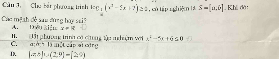 Cho bất phương trình log _ 1/10 (x^2-5x+7)≥ 0 , có tập nghiệm là S=[a;b]. Khi đó:
Các mệnh đề sau đúng hay sai?
A. Điều kiện: x∈ R
B. Bất phương trình có chung tập nghiệm với x^2-5x+6≤ 0
C. a; b; 5 là một cấp số cộng
D. [a;b]∪ (2;9)=[2;9)