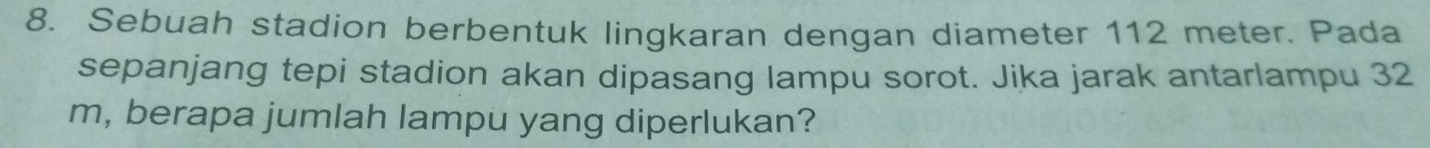 Sebuah stadion berbentuk lingkaran dengan diameter 112 meter. Pada 
sepanjang tepi stadion akan dipasang lampu sorot. Jika jarak antarlampu 32
m, berapa jumlah lampu yang diperlukan?