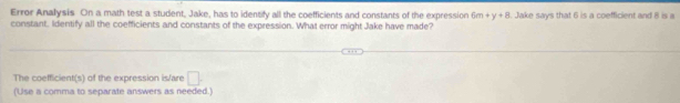 Error Anallysis On a math test a student, Jake, has to idensify all the coefficients and constants of the expression 6m+y+8
constant, Identify all the coefficients and constants of the expression. What error might Jake have made? . Jake says that 6 is a coefficient and 8 is a 
The coefficient(s) of the expression is/are □. 
(Use a comma to separate answers as needed.)