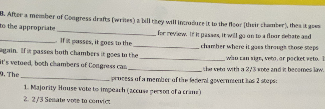 After a member of Congress drafts (writes) a bill they will introduce it to the floor (their chamber), then it goes 
_ 
to the appropriate 
_ 
for review. If it passes, it will go on to a floor debate and 
. If it passes, it goes to the _chamber where it goes through those steps 
again. If it passes both chambers it goes to the 
_who can sign, veto, or pocket veto. I 
it’s vetoed, both chambers of Congress can 
_the veto with a 2/3 vote and it becomes law. 
9. The_ process of a member of the federal government has 2 steps: 
1. Majority House vote to impeach (accuse person of a crime) 
2. 2/3 Senate vote to convict