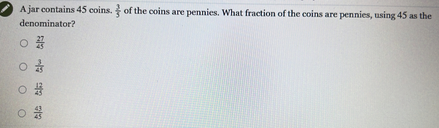 A jar contains 45 coins.  3/5  of the coins are pennies. What fraction of the coins are pennies, using 45 as the
denominator?
 27/45 
 3/45 
 12/45 
 43/45 