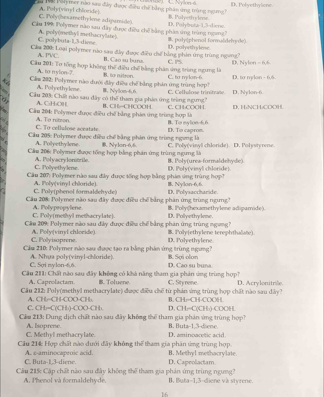 rchonde). C. Nylon-6. D. Polyethylene.
Cau 198: Polymer nào sau đây được điều chế bằng phản ứng trùng ngưng?
A. Poly(vinyl chloride). B. Polyethylene.
C. Poly(hexamethylene adipamide). D. Polybuta-1,3-diene.
Câu 199: Polymer nào sau đây được điều chế bằng phản ứng trùng ngưng?
A. poly(methyl methacrylate).
C. polybuta-1,3-diene.
B. poly(phenol formaldehyde).
D. polyethylene.
Câu 200: Loại polymer nào sau đây được điều chế bằng phản ứng trùng ngưng?
A. PVC. B. Cao su buna. C. PS.
D. Nylon - 6,6.
Câu 201: Tơ tổng hợp không thế điều chế bằng phản ứng trùng ngưng là
C
A. tơ nylon-7. B. tơ nitron. C. tơ nylon-6. D. tơ nylon - 6,6.
Câu 202: Polymer nào dưới đây điều chế bằng phản ứng trùng hợp?
Kết
lam
A. Polyethylene. B. Nylon-6,6. C. Cellulose trinitrate. D. Nylon-6.
Câu 203: Chất nào sau đây có thể tham gia phản ứng trùng ngưng?
61 A. C₂H₅OH. B. CH₂=CHCOOH. C. CH₃COOH. D. H₂NCH₂COOH.
Câu 204: Polymer được điều chế bằng phản ứng trùng hợp là
A. To nitron.
có t
B. Tơ nylon-6,6.
C. To cellulose aceatate. D. To capron.
ấp  Câu 205: Polymer được điều chế bằng phản ứng trùng ngưng là
ó c A. Polyethylene. B. Nylon-6,6. C. Poly(vinyl chloride). D. Polystyrene.
ran  Câu 206: Polymer được tổng hợp bằng phản ứng trùng ngưng là
A. Polyacrylonitrile. B. Poly(urea-formaldehyde).
B C. Polyethylene. D. Poly(vinyl chloride).
Câu 207: Polymer nào sau đây được tổng hợp bằng phản ứng trùng hợp?
A. Poly(vinyl chloride). B. Nylon-6,6.
C. Poly(phenol formaldehyde) D. Polysaccharide.
Câu 208: Polymer nào sau đây được điều chế bằng phản ứng trùng ngưng?
A. Polypropylene. B. Poly(hexamethylene adipamide).
C. Poly(methyl methacrylate). D. Polyethylene.
Câu 209: Polymer nào sau đây được điều chế bằng phản ứng trùng ngưng?
A. Poly(vinyl chloride). B. Poly(ethylene terephthalate).
C. Polyisoprene. D. Polyethylene.
Câu 210: Polymer nào sau được tạo ra bằng phản ứng trùng ngưng?
A. Nhựa poly(vinyl-chloride). B. Sợi olon
C. Sợi nylon-6,6. D. Cao su buna.
Câu 211: Chất nào sau đây không có khả năng tham gia phản ứng trùng hợp?
A. Caprolactam. B. Toluene. C. Styrene. D. Acrylonitrile.
Câu 212: Poly(methyl methacrylate) được điều chế từ phản ứng trùng hợp chất nào sau đây?
A. CH₂=CH-COO-CH₃. B. CH₂=CH-COOH.
C. CH₂=C(CH₃)-COO-CH₃. D. CH₂=C(CH₃)-COOH.
Câu 213: Dung dịch chất nào sau đây không thể tham gia phản ứng trùng hợp?
A. Isoprene. B. Buta-1,3-diene.
C. Methyl methacrylate. D. aminoacetic acid.
Câu 214: Hợp chất nào dưới đây không thể tham gia phản ứng trùng hợp.
A. ε-aminocaproic acid. B. Methyl methacrylate.
C. Buta-1,3-diene. D. Caprolactam.
Câu 215: Cặp chất nào sau đây không thể tham gia phản ứng trùng ngưng?
A. Phenol và formaldehyde. B. Buta-1,3-diene và styrene.
16