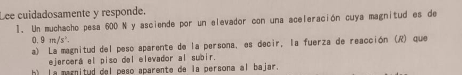 Lee cuidadosamente y responde.
1. Un muchacho pesa 600 N y asciende por un elevador con una aceleración cuya magnitud es de
0.9m/s^2.
a) La magnitud del peso aparente de la persona, es decir, la fuerza de reacción (R) que
ejercerá el piso del elevador al subir.
h) La magnitud del peso aparente de la persona al bajar.