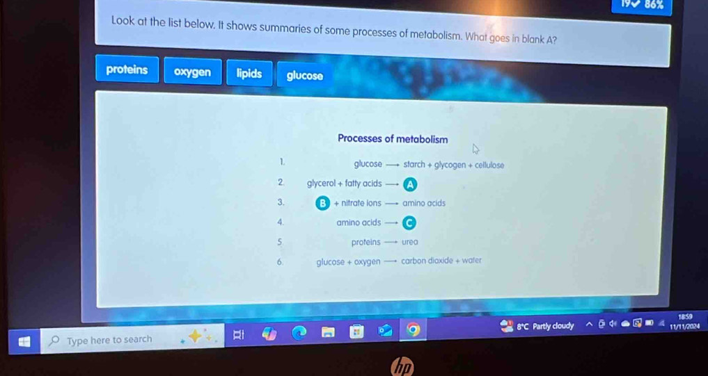 86% 
Look at the list below. It shows summaries of some processes of metabolism. What goes in blank A? 
proteins oxygen lipids glucose 
Processes of metabolism 
1 glucose — starch + glycogen + cellulose 
2 glycerol + fatty acids — a 
3. B + nitrate ions → amino acids 
4. amino acids 
5 proteins urea 
6. glucose + oxygen — carbon dioxide + water 
8°C Partly cloudy 1859 
Type here to search 11/11/2024