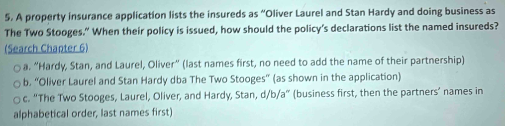 A property insurance application lists the insureds as “Oliver Laurel and Stan Hardy and doing business as
The Two Stooges.” When their policy is issued, how should the policy’s declarations list the named insureds?
(Search Chapter 6)
a. “Hardy, Stan, and Laurel, Oliver” (last names first, no need to add the name of their partnership)
b. “Oliver Laurel and Stan Hardy dba The Two Stooges” (as shown in the application)
c. “The Two Stooges, Laurel, Oliver, and Hardy, Stan, d/b/a” (business first, then the partners’ names in
alphabetical order, last names first)