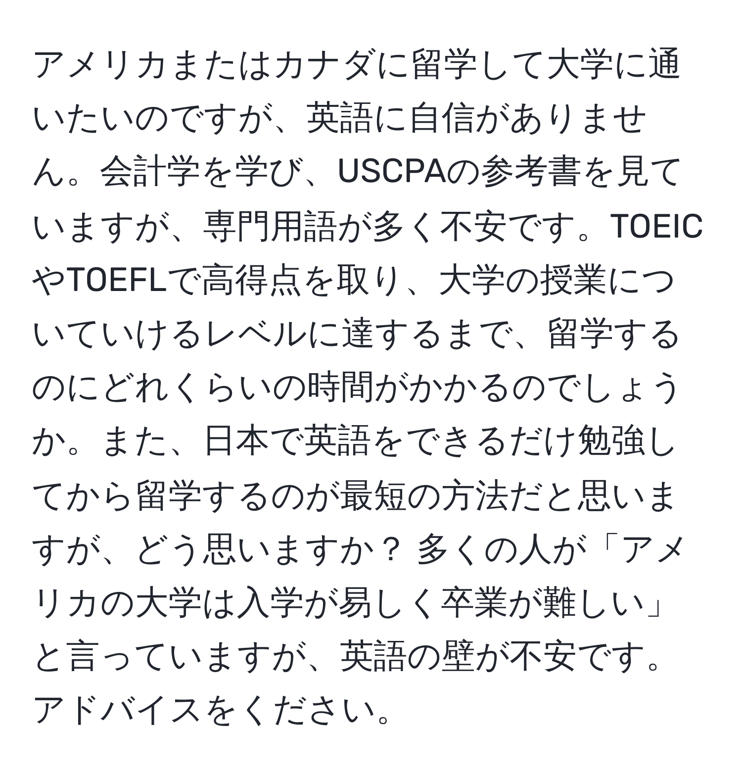 アメリカまたはカナダに留学して大学に通いたいのですが、英語に自信がありません。会計学を学び、USCPAの参考書を見ていますが、専門用語が多く不安です。TOEICやTOEFLで高得点を取り、大学の授業についていけるレベルに達するまで、留学するのにどれくらいの時間がかかるのでしょうか。また、日本で英語をできるだけ勉強してから留学するのが最短の方法だと思いますが、どう思いますか？ 多くの人が「アメリカの大学は入学が易しく卒業が難しい」と言っていますが、英語の壁が不安です。アドバイスをください。