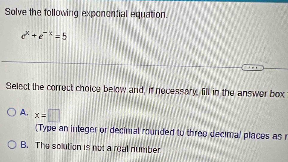 Solve the following exponential equation.
e^x+e^(-x)=5
Select the correct choice below and, if necessary, fill in the answer box
A. x=□
(Type an integer or decimal rounded to three decimal places as r
B. The solution is not a real number.