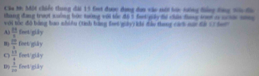 Một chiếc thang đài 19 fei đụợc đụng đơ vào mới bàc tướng đẳng đùng 206 đà
thang đang truợt xuởng bức tướng với the đ6 5 fet gily te chác thang som ao s n song 
với tốc đô bằng bao nhiêu (tính bằng feet/giay) khi đầu thang cách man đà 1 he
A)  24/5  feet/giây
B)  20/3  feet /giây
C)  15/4  feet/giây
D)  3/20  feet /giãy