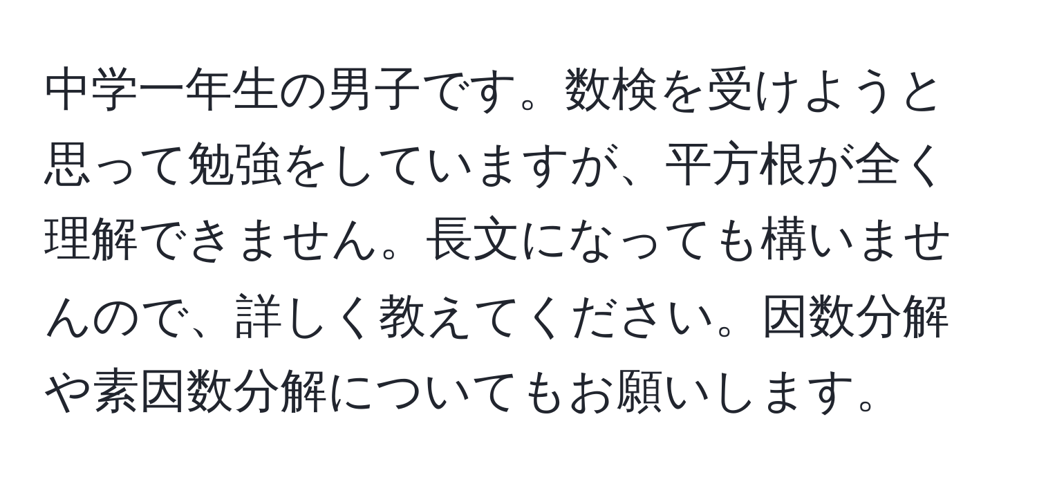 中学一年生の男子です。数検を受けようと思って勉強をしていますが、平方根が全く理解できません。長文になっても構いませんので、詳しく教えてください。因数分解や素因数分解についてもお願いします。