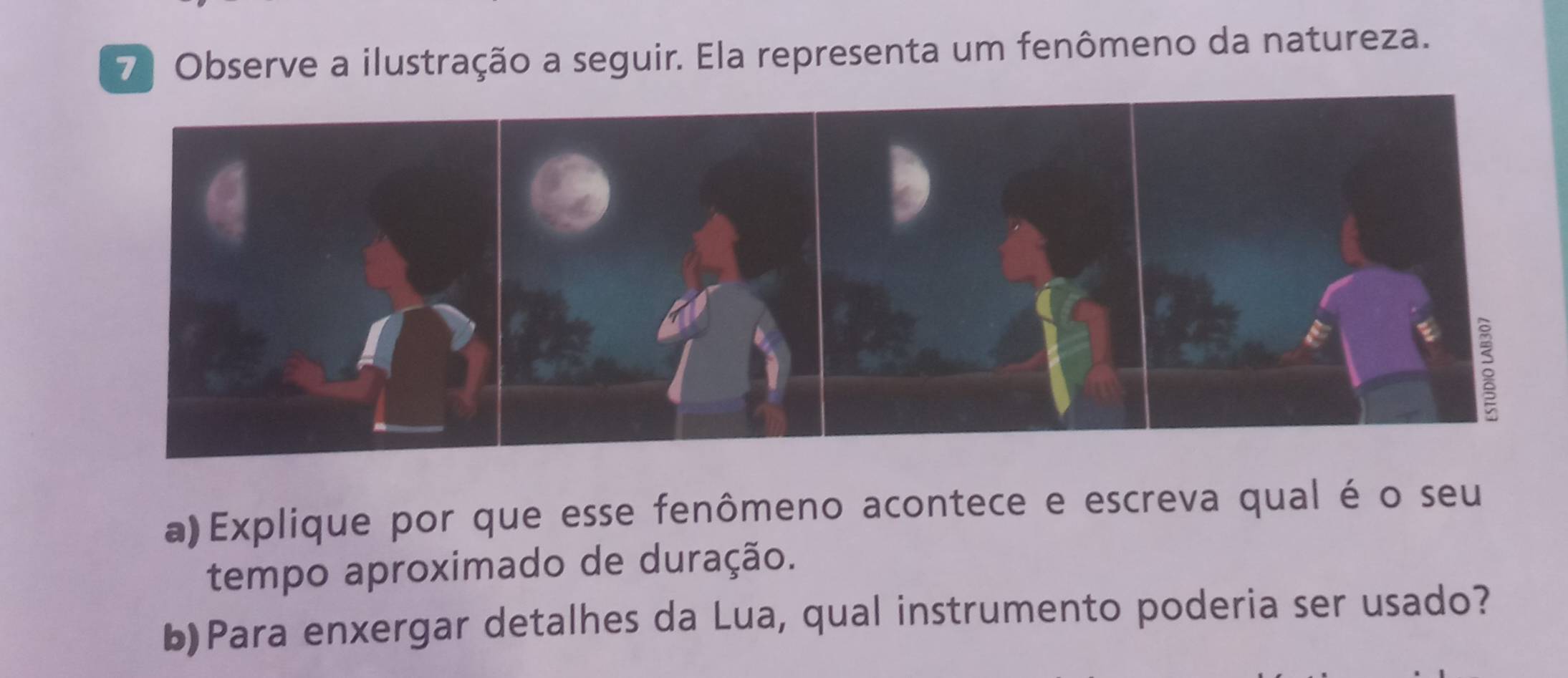 7ª Observe a ilustração a seguir. Ela representa um fenômeno da natureza. 
a)Explique por que esse fenômeno acontece e escreva qual é o seu 
tempo aproximado de duração. 
b)Para enxergar detalhes da Lua, qual instrumento poderia ser usado?