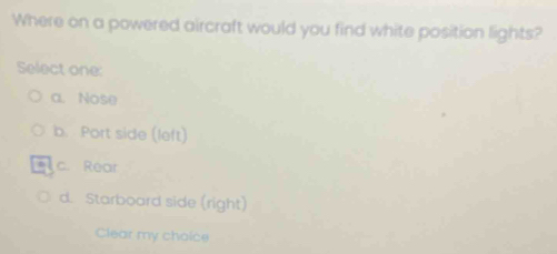 Where on a powered aircraft would you find white position lights?
Select one:
a. Nose
b. Port side (left)
c. Rear
d. Starboard side (right)
Clear my choice