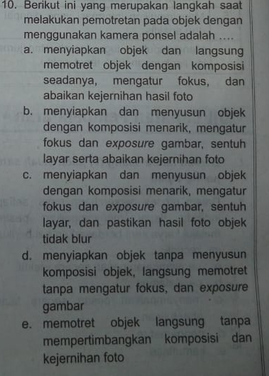 Berikut ini yang merupakan langkah saat
melakukan pemotretan pada objek dengan
menggunakan kamera ponsel adalah ....
a. menyiapkan objek dan langsung
memotret objek dengan komposisi
seadanya, mengatur fokus, dan
abaikan kejernihan hasil foto
b. menyiapkan dan menyusun objek
dengan komposisi menarik, mengatur
fokus dan exposure gambar, sentuh
layar serta abaikan kejernihan foto
c. menyiapkan dan menyusun objek
dengan komposisi menarik, mengatur
fokus dan exposure gambar, sentuh
layar, dan pastikan hasil foto objek
tidak blur
d. menyiapkan objek tanpa menyusun
komposisi objek, langsung memotret
tanpa mengatur fokus, dan exposure
gambar
e. memotret objek langsung tanpa
mempertimbangkan komposisi dan
kejernihan foto