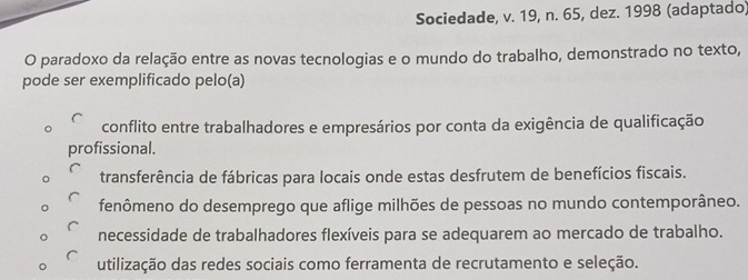 Sociedade, v. 19, n. 65, dez. 1998 (adaptado)
O paradoxo da relação entre as novas tecnologias e o mundo do trabalho, demonstrado no texto,
pode ser exemplificado pelo(a)
conflito entre trabalhadores e empresários por conta da exigência de qualificação
profissional.
transferência de fábricas para locais onde estas desfrutem de benefícios fiscais.
fenômeno do desemprego que aflige milhões de pessoas no mundo contemporâneo.
necessidade de trabalhadores flexíveis para se adequarem ao mercado de trabalho.
utilização das redes sociais como ferramenta de recrutamento e seleção.