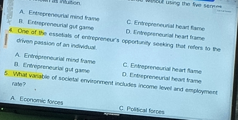 own as intuition.
o without using the five senses 
Felt tull trom
A. Entrepreneurial mind frame C. Entrepreneurial heart flame
B. Entrepreneurial gut game D. Entrepreneurial heart frame
4. One of the essetials of entrepreneur's opportunity seeking that refers to the
driven passion of an individual.
A. Entrepreneurial mind frame C. Entrepreneurial heart flame
B. Entrepreneurial gut game D. Entrepreneurial heart frame
5. What variable of societal environment includes income level and employment
rate?
A. Economic forces C. Political forces