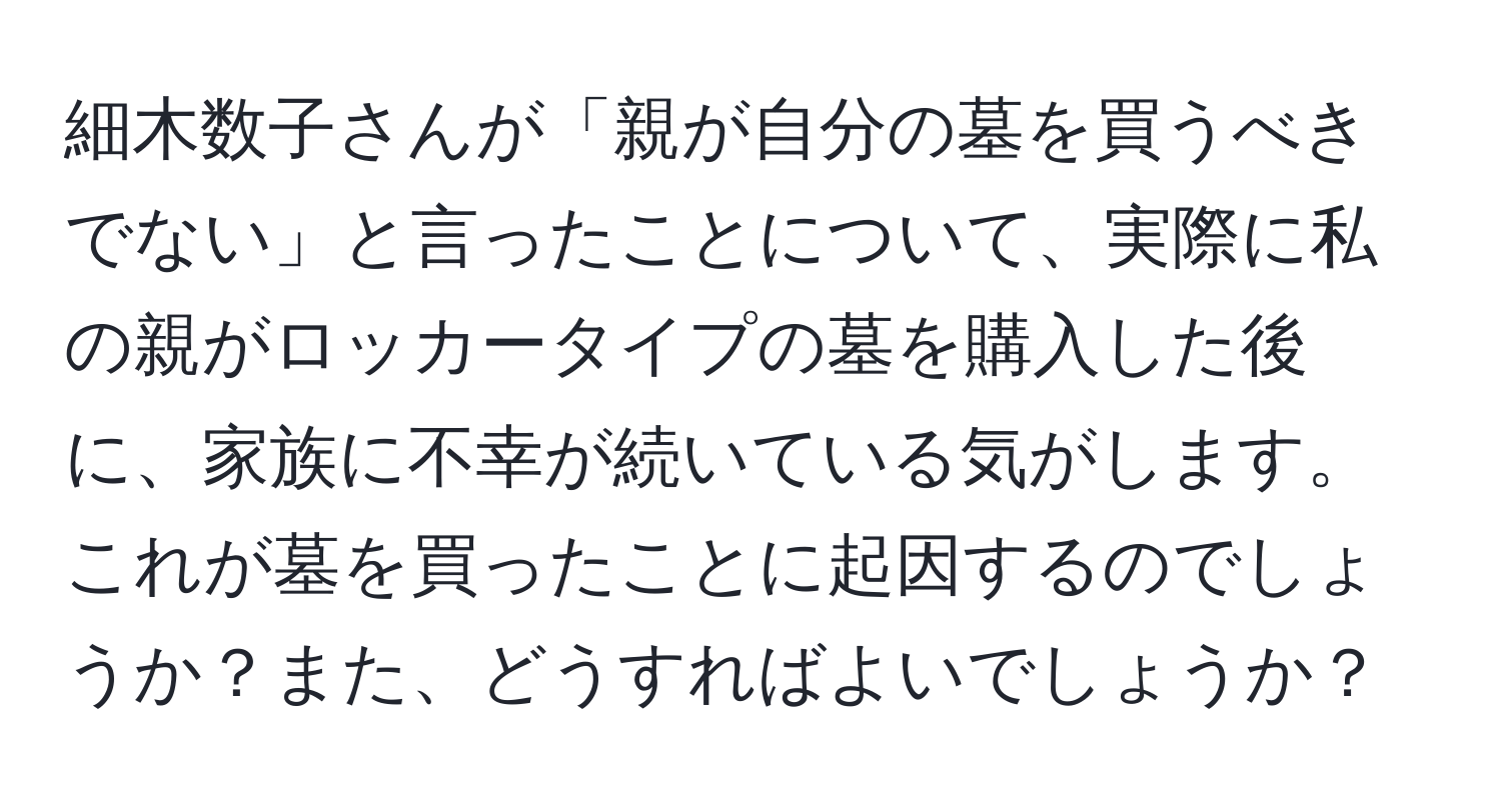 細木数子さんが「親が自分の墓を買うべきでない」と言ったことについて、実際に私の親がロッカータイプの墓を購入した後に、家族に不幸が続いている気がします。これが墓を買ったことに起因するのでしょうか？また、どうすればよいでしょうか？