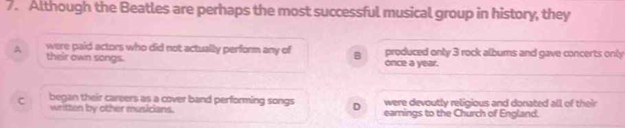 Although the Beatles are perhaps the most successful musical group in history, they
A were paid actors who did not actually perform any of B once a year. produced only 3 rock albums and gave concerts only
their own songs.
were devoutly religious and donated all of their
C began their careers as a cover band performing songs D earnings to the Church of England.
written by other musicians.