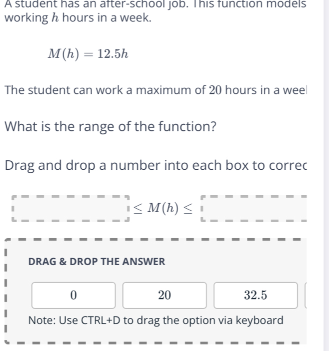 A student has an after-school job. This function models
working h hours in a week.
M(h)=12.5h
The student can work a maximum of 20 hours in a weel
What is the range of the function?
Drag and drop a number into each box to correc° _ ≤ M(h)≤ □
DRAG & DROP THE ANSWER
0 32.5
20
Note: Use CTRL+D to drag the option via keyboard