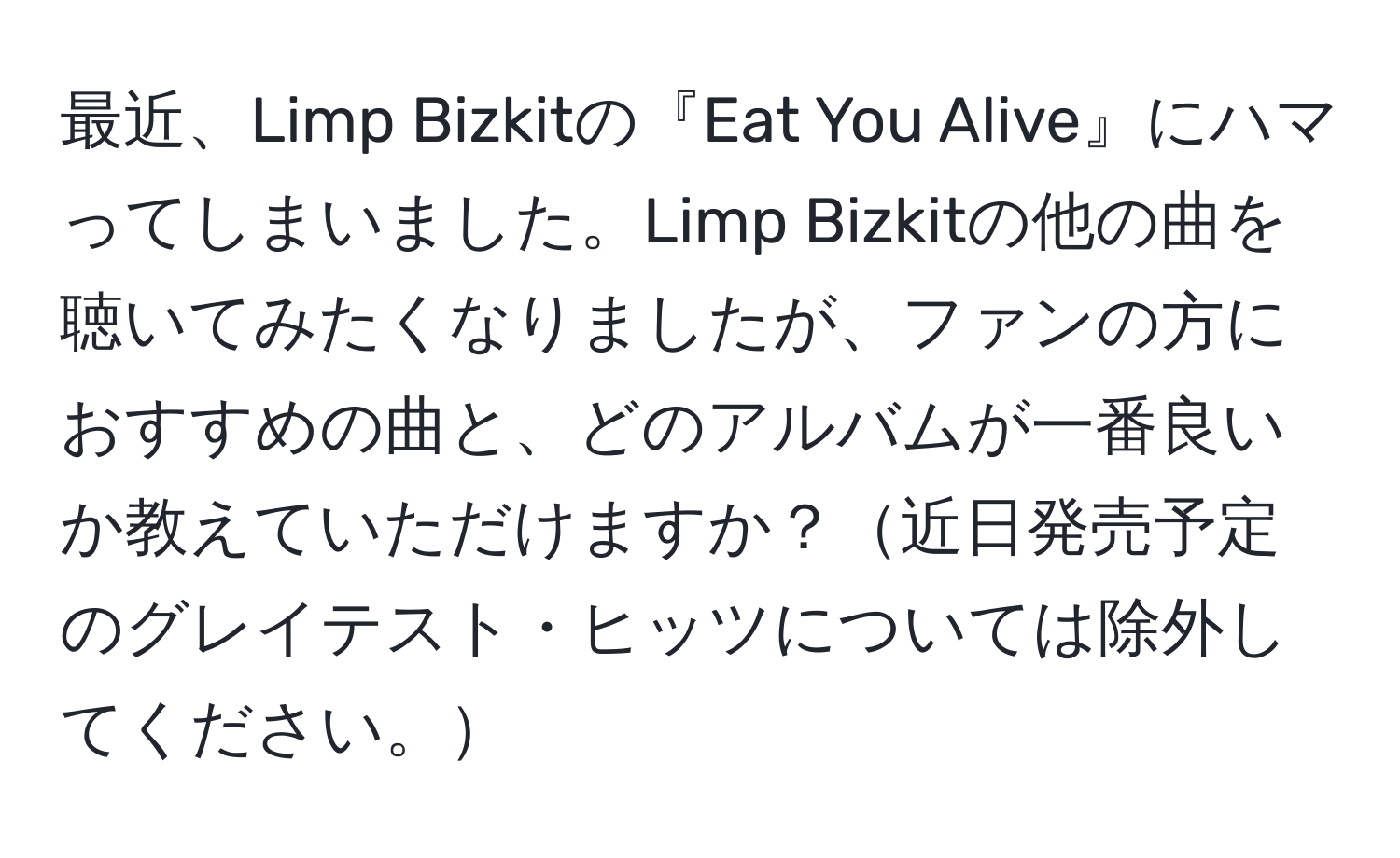 最近、Limp Bizkitの『Eat You Alive』にハマってしまいました。Limp Bizkitの他の曲を聴いてみたくなりましたが、ファンの方におすすめの曲と、どのアルバムが一番良いか教えていただけますか？近日発売予定のグレイテスト・ヒッツについては除外してください。