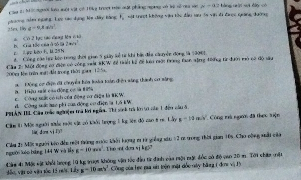 nh chợ  d
Câu 1: Một người kếo một vật có 10kg trượt trên mặt phẳng ngang có hệ số ma sát mu =0.2 bàng một sợi dày có
phương năm ngang. Lực tác dụng fên đây bằng F_3 vật trượt không vận tốc đầu sau 5s vật đi được quáng đường
25m, láy g=9,8m/s^2
a. Có 2 lực tác dụng lên ô tô.
b. Gia tốc của ô tô là 2m/s^2
c Lực kéo F_1 là 25N.
d. Công của lực kéo trong thời gian 5 giây kể từ khi bắt đầu chuyển động là 1000J.
Câu 2: Một động cơ điện có công suất 8KW để thiết kể để kéo một thứng than nặng 400kg từ đưới mô có độ sâu
200m lên trên mật đất trong thời gian 125s.
a. Động cơ điện đã chuyển hóa hoán toàn điện năng thành cơ năng.
b. Hiệu suất của động cơ là 80%
c. Công suất có ích của động cơ điện là 8KW.
d. Công suất hao phi của động cơ điện là 1,6 kW
PHÀN III. Câu trắc nghiệm trả lời ngắn. Thí sinh trà lời từ cầu 1 đến cầu 6.
Câu 1: Một người nhấc một vật có khối lượng 1 kg lên độ cao 6 m. Lấy g=10m/s^2 Công má người đã thực hiện
là( đơn vị J)?
Câu 2: Một người kéo đều một thùng nước khối lượng m từ giếng sâu 12 m trong thời gian 10s. Cho công suất của
người kéo băng 144 W và lầy g=10m/s^2. Tim m donvikg 1?
Câu 4: Một vật khối lượng 10 kg trượt không vận tốc đầu từ đinh của một mặt đốc có độ cao 20 m. Tới chân mặt
đốc, vật có vận tốc 15 m/s. Lấy g=10m/s^2 Công của lực ma sát trên mặt đốc này bằng ( đơn vị J)