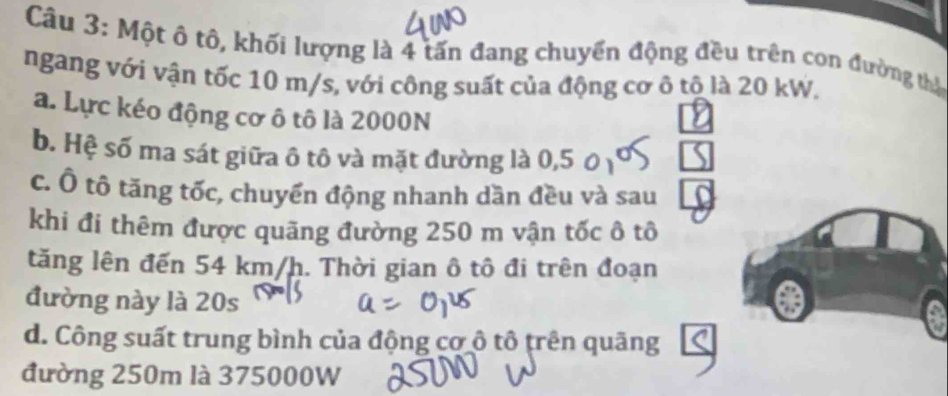 Một ô tô, khối lượng là 4 tấn đang chuyển động đều trên con đường thị
ngang với vận tốc 10 m/s, với công suất của động cơ ô tộ là 20 kW.
a. Lực kéo động cơ ô tô là 2000N
b. Hệ số ma sát giữa ô tô và mặt đường là 0,5
c. Ô tô tăng tốc, chuyển động nhanh dần đều và sau
khi đi thêm được quãng đường 250 m vận tốc ô tô
tăng lên đến 54 km/h. Thời gian ô tô đi trên đoạn
đường này là 20s
d. Công suất trung bình của động cơ ô tô trên quãng
đường 250m là 375000W