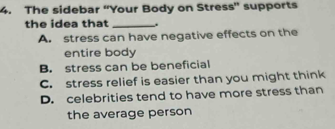 The sidebar “Your Body on Stress” supports
the idea that _.
A. stress can have negative effects on the
entire body
B. stress can be beneficial
C. stress relief is easier than you might think
D. celebrities tend to have more stress than
the average person