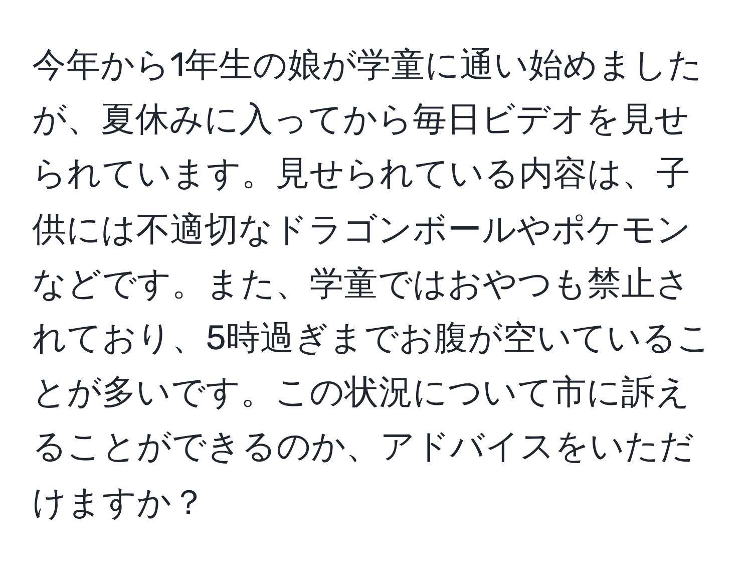 今年から1年生の娘が学童に通い始めましたが、夏休みに入ってから毎日ビデオを見せられています。見せられている内容は、子供には不適切なドラゴンボールやポケモンなどです。また、学童ではおやつも禁止されており、5時過ぎまでお腹が空いていることが多いです。この状況について市に訴えることができるのか、アドバイスをいただけますか？