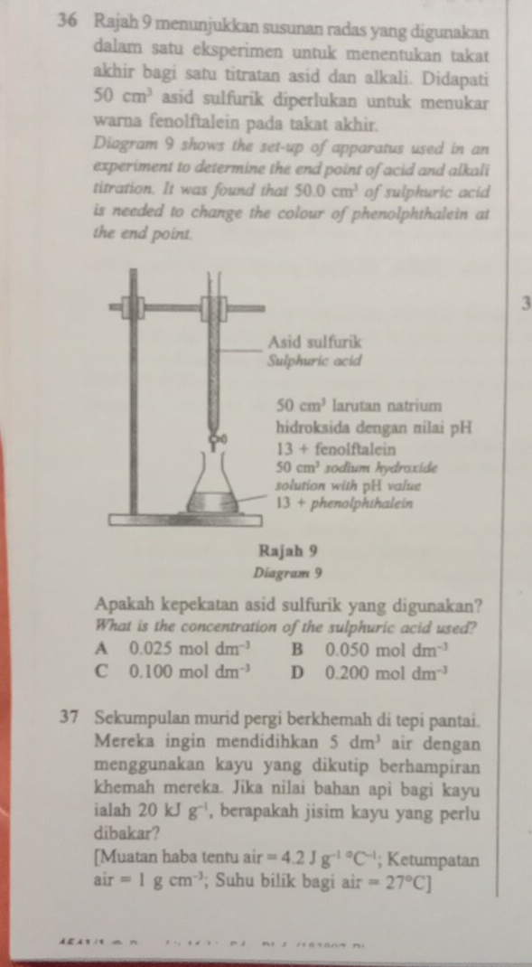 Rajah 9 menunjukkan susunan radas yang digunakan
dalam satu eksperimen untuk menentukan takat
akhir bagi satu titratan asid dan alkali. Didapati
50cm^3 asid sulfurik diperlukan untuk menukar
warna fenolftalein pada takat akhir.
Diagram 9 shows the set-up of apparatus used in an
experiment to determine the end point of acid and alkali
titration. It was found that 50.0cm^3 of sulphuric acid
is needed to change the colour of phenolphthalein at
the end point.
3
Apakah kepekatan asid sulfurik yang digunakan?
What is the concentration of the sulphuric acid used?
A 0.025moldm^(-3) B 0.050moldm^(-3)
C 0.100moldm^(-3) D 0.200moldm^(-3)
37 Sekumpulan murid pergi berkhemah di tepi pantai.
Mereka ingin mendidihkan 5dm^3 air dengan
menggunakan kayu yang dikutip berhampiran
khemah mereka. Jika nilai bahan api bagi kayu
ialah 20kJg^(-1) , berapakah jisim kayu yang perlu
dibakar?
[Muatan haba tentu air=4.2Jg^(-1circ)C^(-1); Ketumpatan
air=1gcm^(-3); Suhu bilik bagi air =27°C]