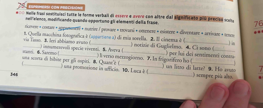 ESPRIMERSI CON PRECISIONE 
] Nelle frasi sostituisci tutte le forme verbali di essere e avere con altre dal significato più preciso scelte 76 
nell’elenco, modificando quando opportuno gli elementi della frase. 
ricevere • costare * appartenere • nutrire / provare • trovarsi • ottenere • esistere • diventare • arrivare • tenere 
1. Quella macchina fotografica è (appartiene a) di mia sorella. 2. Il cinema è ( ) in 
_via Tasso. 3. Ieri abbiamo avuto ( _) notizie di Guglielmo. 4. Ci sono (_ 
) innumerevoli specie viventi. 5. Aveva ( ) per lui dei sentimenti contra- 
stanti. 6. Saremo (_ ) lì verso mezzogiorno. 7. In frigorifero ho ( -) 
una scorta di bibite per gli ospiti. 8. Quant’è (_ ) un litro di latte? 9. Ho avuto 7 
) una promozione in ufficio. 10. Luca è (_ ) sempre più alto. 
346