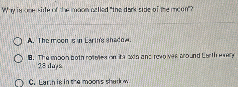 Why is one side of the moon called "the dark side of the moon"?
A. The moon is in Earth's shadow.
B. The moon both rotates on its axis and revolves around Earth every
28 days.
C. Earth is in the moon's shadow.