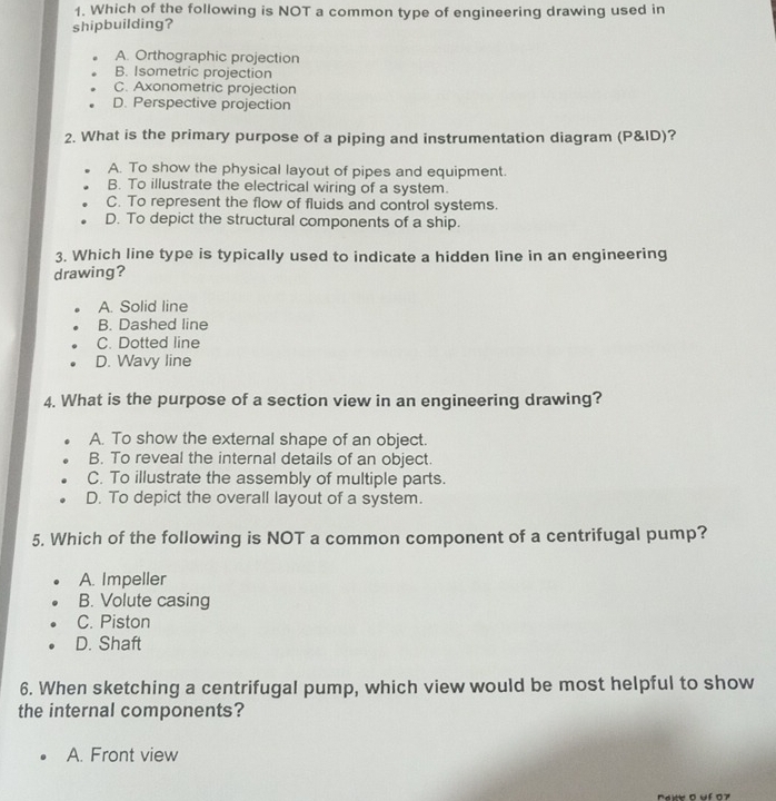 Which of the following is NOT a common type of engineering drawing used in
shipbuilding?
A. Orthographic projection
B. Isometric projection
C. Axonometric projection
D. Perspective projection
2. What is the primary purpose of a piping and instrumentation diagram (P&ID)?
A. To show the physical layout of pipes and equipment.
B. To illustrate the electrical wiring of a system.
C. To represent the flow of fluids and control systems.
D. To depict the structural components of a ship.
3. Which line type is typically used to indicate a hidden line in an engineering
drawing?
A. Solid line
B. Dashed line
C. Dotted line
D. Wavy line
4. What is the purpose of a section view in an engineering drawing?
A. To show the external shape of an object.
B. To reveal the internal details of an object.
C. To illustrate the assembly of multiple parts.
D. To depict the overall layout of a system.
5. Which of the following is NOT a common component of a centrifugal pump?
A. Impeller
B. Volute casing
C. Piston
D. Shaft
6. When sketching a centrifugal pump, which view would be most helpful to show
the internal components?
A. Front view