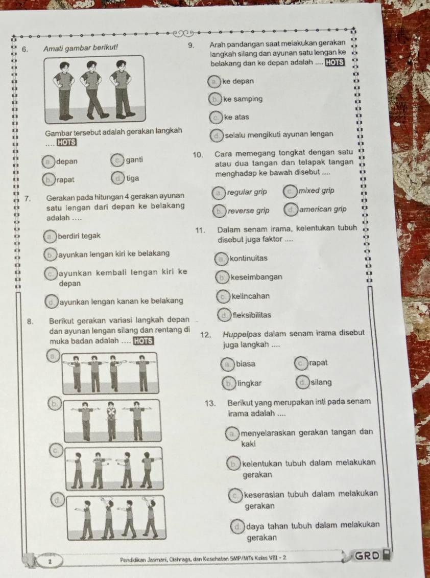 Amati gambar berikut! 9. Arah pandangan saat melakukan gerakan
langkah silang dan ayunan satu lengan ke
belakang dan ke depan adalah .... Hon
a)ke depan
bi ke samping
)ke atas
Gambar tersebut adalah gerakan langkah selalu mengikuti ayunan lengan
HOTS
adepan ganti 10. Cara memegang tongkat dengan satu
atau dua tangan dan telapak tangan
borapat dytiga menghadap ke bawah disebut ....
7. Gerakan pada hitungan 4 gerakan ayunan a  regular grip c mixed grip
satu iengan dari depan ke belakang b reverse grip d american grip
adalah ....
berdiri tegak 11. Dalam senam irama, kelentukan tubuh
disebut juga faktor ....
b ayunkan lengan kiri ke belakang kontinuitas
ayunkan kembali lengan kirl ke b.  keseimbangan
depan
ayunkan lengan kanan ke belakang kelincahan
8. Berikut gerakan variasi langkah depan d  fleksibilitas
dan ayunan lengan silang dan rentang di 12. Huppelpas dalam senam irama disebut
muka badan adalah .... HOTS
juga langkah ....
a
abiasa crapat
bilingkar disilang
b
13. Berikut yang merupakan inti pada senam
irama adalah ....
)menyelaraskan gerakan tangan dan
kaki
b kelentukan tübüh dalam melakukan
gerakan
keserasian tubuh dalam melakukan
gerakan
d daya tahan tubuh dalam melakukan
gerakan
2  Pendidikan Jasmani, Clahraga, dan Kesehatan SMP/MTs Kelas VIII - 2 GRD