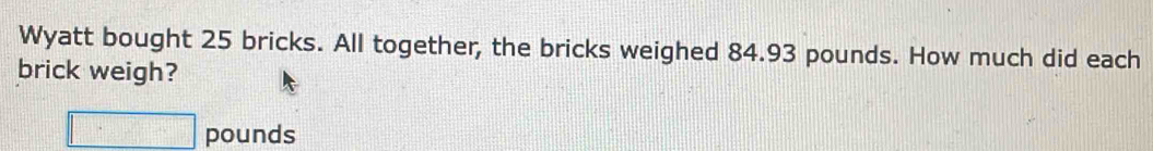 Wyatt bought 25 bricks. All together, the bricks weighed 84.93 pounds. How much did each 
brick weigh?
□ pounds