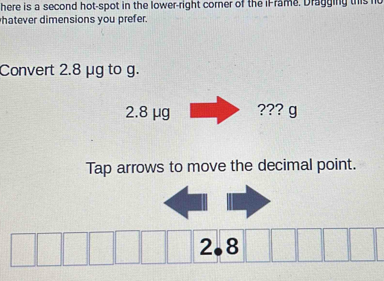 here is a second hot-spot in the lower-right corner of the iFrame. Dragging this no 
hatever dimensions you prefer. 
Convert 2.8 μg to g. 
Tap arrows to move the decimal point.
2.8