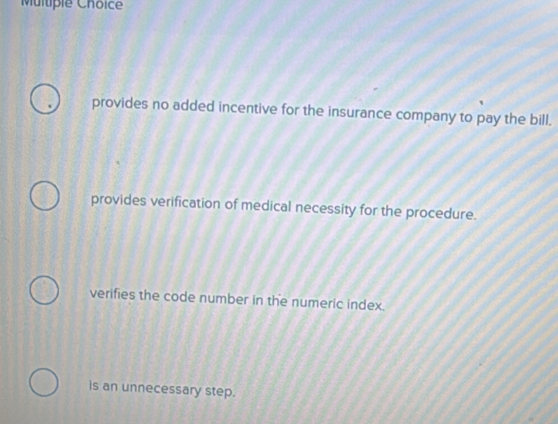 Multipie Choice
provides no added incentive for the insurance company to pay the bill.
provides verification of medical necessity for the procedure.
verifies the code number in the numeric index.
is an unnecessary step.