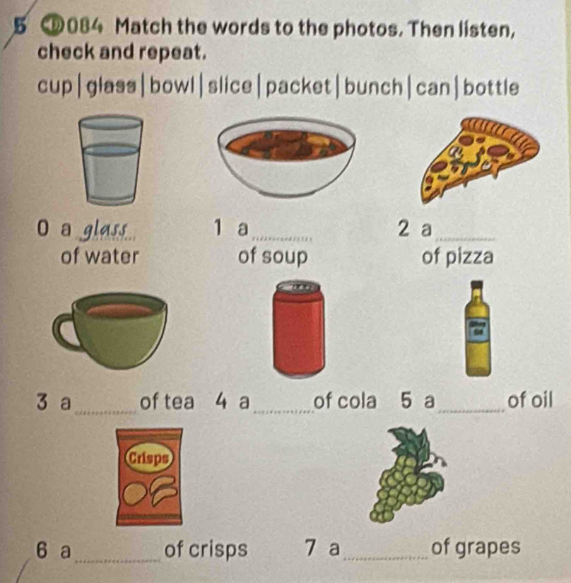 5 084 Match the words to the photos. Then listen, 
check and repeat. 
cup|glass|bowl|slice|packet|bunch|can|bottle 
a gla.. 1 a_ 2 a_ 
of water of soup of pizza 
3 a_ of tea 4 a_ of cola 5 a_ of oil 
6 a_ of crisps 7 a_ of grapes