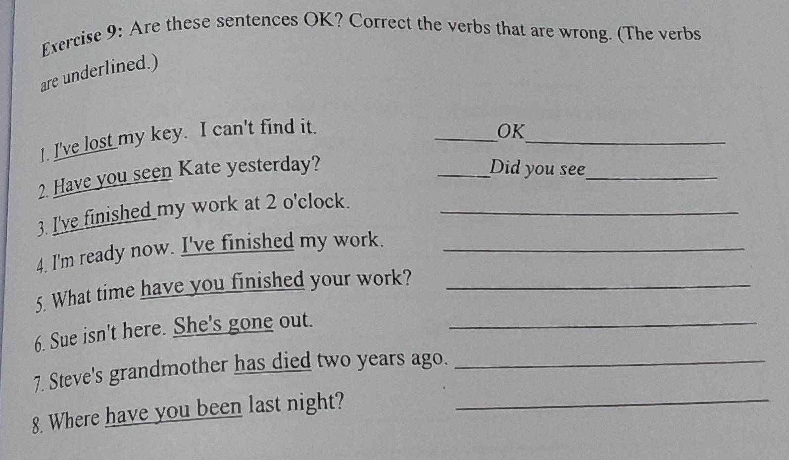 Are these sentences OK? Correct the verbs that are wrong. (The verbs 
are underlined.) 
_ 
l. I've lost my key. I can't find it. 
_OK 
2. Have you seen Kate yesterday? 
_Did you see_ 
3. I've finished my work at 2 o'clock._ 
4. I'm ready now. I've finished my work._ 
5. What time have you finished your work?_ 
6. Sue isn't here. She's gone out._ 
7. Steve's grandmother has died two years ago._ 
8. Where have you been last night?_