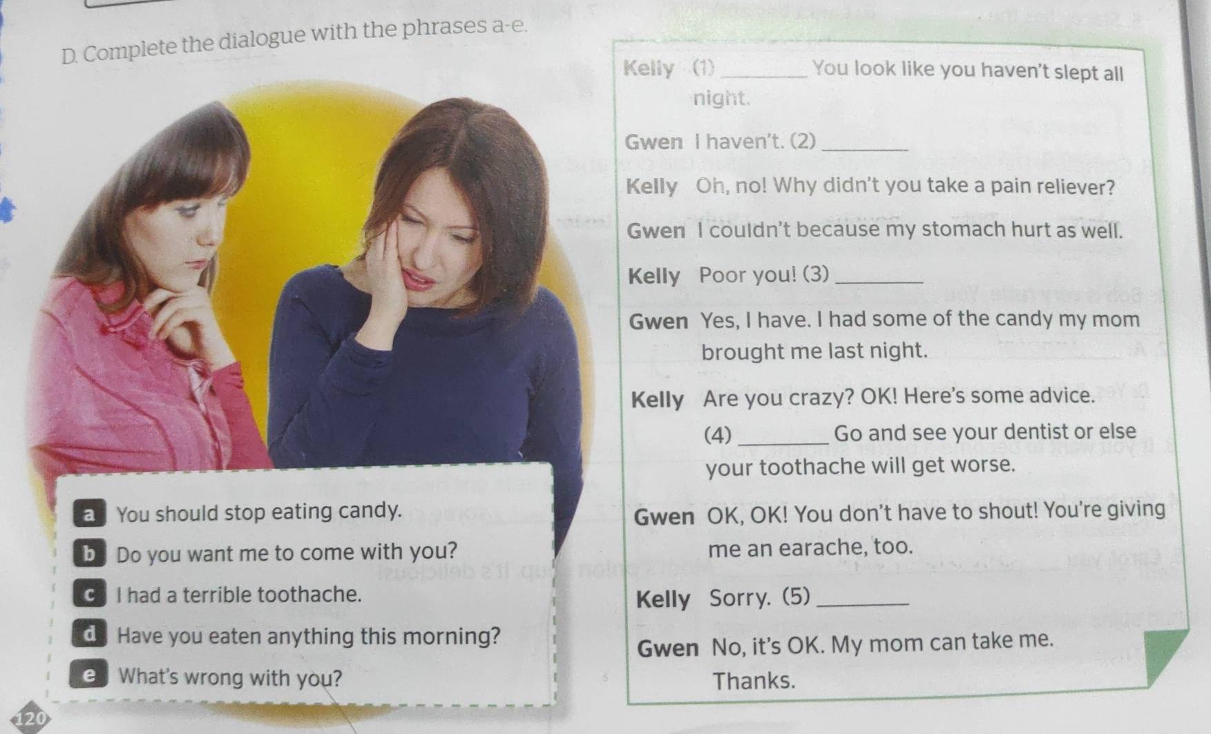 Complete the dialogue with the phrases a-e. 
elly (1)_ You look like you haven't slept all 
night. 
wen I haven't. (2)_ 
elly Oh, no! Why didn't you take a pain reliever? 
wen I couldn't because my stomach hurt as well. 
elly Poor you! (3)_ 
wen Yes, I have. I had some of the candy my mom 
brought me last night. 
Kelly Are you crazy? OK! Here's some advice. 
(4)_ Go and see your dentist or else 
your toothache will get worse. 
a You should stop eating candy. Gwen OK, OK! You don't have to shout! You're giving 
byDo you want me to come with you? me an earache, too. 
I had a terrible toothache. 
Kelly Sorry. (5)_ 
d Have you eaten anything this morning? 
Gwen No, it's OK. My mom can take me. 
e What's wrong with you? Thanks.
120