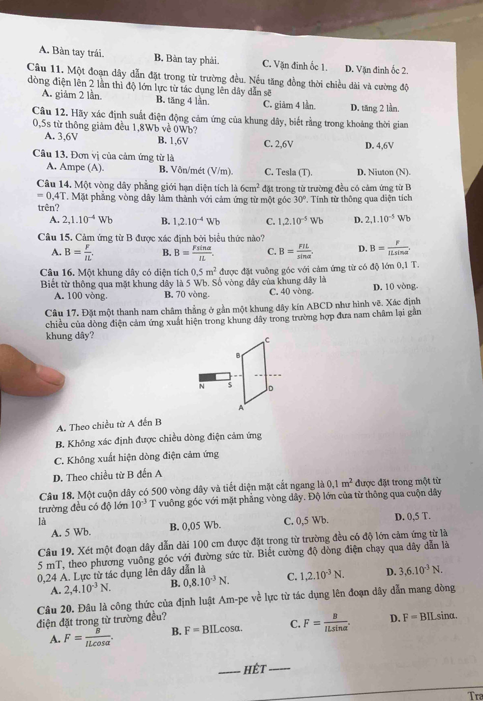 A. Bàn tay trái. B. Bàn tay phải. C. Vặn đinh ốc 1. D. Vặn đinh ốc 2.
Câu 11. Một đoạn dây dẫn đặt trong từ trường đều. Nếu tăng đồng thời chiều dài và cường độ
dòng điện lên 2 lần thì độ lớn lực từ tác dụng lên dây dẫn sẽ
A. giảm 2 lần. B. tăng 4 lần. C. giảm 4 lần. D. tăng 2 lần.
Câu 12. Hãy xác định suất điện động cảm ứng của khung dây, biết rằng trong khoảng thời gian
0,5s từ thông giảm đều 1,8Wb về 0Wb?
A. 3,6V B. 1,6V
C. 2,6V D. 4,6V
Câu 13. Đơn vị của cảm ứng từ là
A. Ampe (A). B. Vôn/mét (V/m). C. Tesla (T). D. Niuton (N).
Câu 14. Một vòng dây phẳng giới hạn diện tích là 6cm^2 đặt trong từ trường đều có cảm ứng từ B
=0,4T T. Mặt phẳng vòng dây làm thành với cảm ứng từ một góc 30°
trên? .  Tính từ thông qua diện tích
A. 2,1.10^(-4)Wb B. 1,2.10^(-4)Wb C. 1,2.10^(-5)Wb D. 2,1.10^(-5)Wb
Câu 15. Cảm ứng từ B được xác định bởi biểu thức nào?
A. B= F/IL . B= Fsin alpha /IL . B= FIL/sin alpha  . D. B= F/ILsin alpha  .
B.
C.
Câu 16. Một khung dây có diện tích 0,5m^2 được đặt vuông góc với cảm ứng từ có độ lớn 0,1 T.
Biết từ thông qua mặt khung dây là 5 Wb. Số vòng dây của khung dây là
A. 100 vòng. B. 70 vòng. C. 40 vòng. D. 10 vòng.
Câu 17. Đặt một thanh nam châm thẳng ở gần một khung dây kín ABCD như hình vẽ. Xác định
chiều của dòng điện cảm ứng xuất hiện trong khung dây trong trường hợp đưa nam châm lại gần
khung dây?
N 
A. Theo chiều từ A đến B
B. Không xác định được chiều dòng điện cảm ứng
C. Không xuất hiện dòng điện cảm ứng
D. Theo chiều từ B đến A
Câu 18. Một cuộn dây có 500 vòng dây và tiết diện mặt cắt ngang là 0,1m^2 được đặt trong một từ
trường đều có độ lớn 10^(-3) T vuông góc với mặt phẳng vòng dây. Độ lớn của từ thông qua cuộn dây
là C. 0,5 Wb. D. 0,5 T.
A. 5 Wb. B. 0,05 Wb.
Câu 19. Xét một đoạn dây dẫn dài 100 cm được đặt trong từ trường đều có độ lớn cảm ứng từ là
5 mT, theo phương vuông góc với đường sức từ. Biết cường độ dòng điện chạy qua dây dẫn là
0,24 A. Lực từ tác dụng lên dây dẫn là D. 3,6.10^(-3)N.
A. 2,4.10^(-3)N.
B. 0,8.10^(-3)N.
C. 1,2.10^(-3)N.
Câu 20. Đâu là công thức của định luật Am-pe về lực từ tác dụng lên đoạn dây dẫn mang dòng
điện đặt trong từ trường đều? D. F=BILsin alpha .
A. F= B/ILcos alpha  . cosα. C. F= B/ILsin alpha  .
B. F=BIL
_hết_
Tra