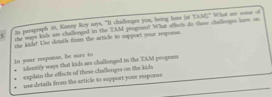 In paragraph 16, Kenny Roy says, "It challenges you, being here [at TAM]." What are some of
5 the ways kids are challenged in the TAM program? What effects do these challenges hase on 
the kids? Use details from the article to support your response. 
In your response, be sure to 
identify ways that kids are challenged in the TAM program 
explain the effects of these challenges on the kids 
_ 
use details from the article to support your response