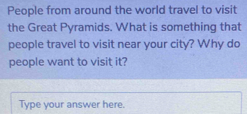 People from around the world travel to visit 
the Great Pyramids. What is something that 
people travel to visit near your city? Why do 
people want to visit it? 
Type your answer here.