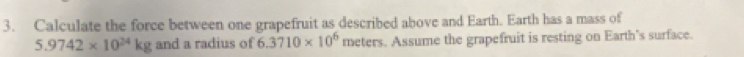 Calculate the force between one grapefruit as described above and Earth. Earth has a mass of
5.9742* 10^(24)kg and a radius of 6.3710* 10^6 meters. Assume the grapefruit is resting on Earth's surface.