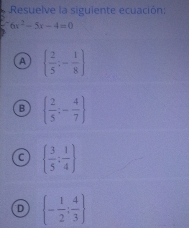 Resuelve la siguiente ecuación:
6x^2-5x-4=0
A   2/5 ;- 1/8 
B   2/5 ;- 4/7 
C   3/5 : 1/4 
D  - 1/2 ; 4/3 