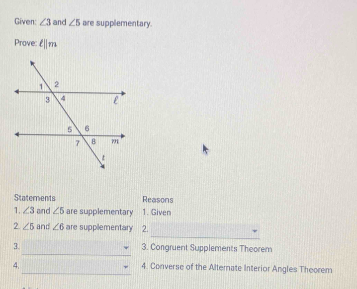 Given: ∠ 3 and ∠ 5 are supplementary. 
Prove: ell ||m
Statements Reasons 
1. ∠ 3 and ∠ 5 are supplementary 1. Given 
_ 
2. ∠ 5 and ∠ 6 are supplementary 2. 
_ 
3. 3. Congruent Supplements Theorem 
4. 
_4. Converse of the Alternate Interior Angles Theorem